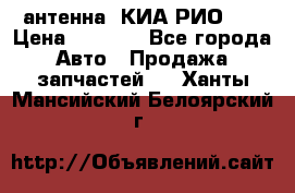 антенна  КИА РИО 3  › Цена ­ 1 000 - Все города Авто » Продажа запчастей   . Ханты-Мансийский,Белоярский г.